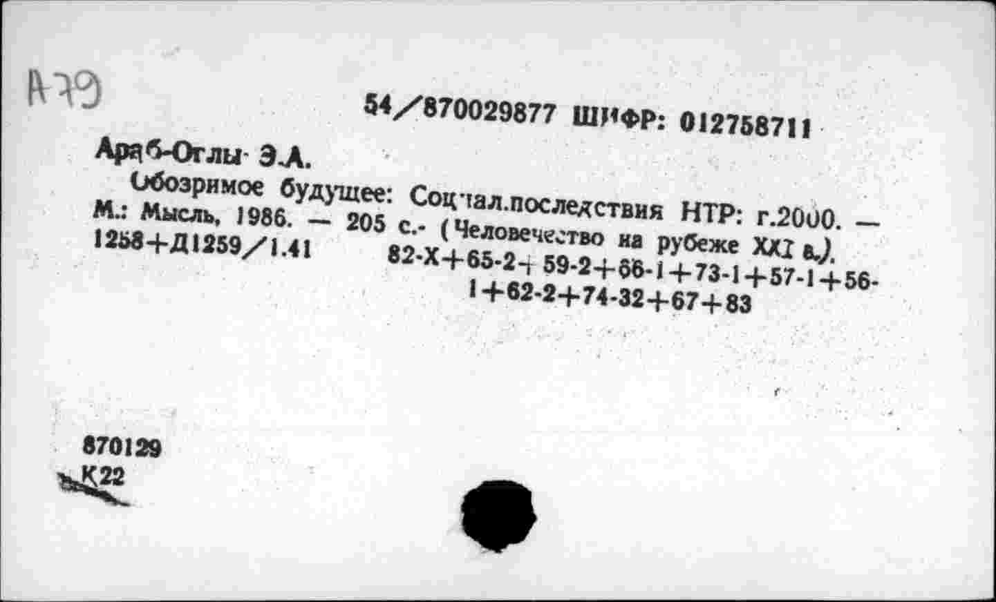 ﻿54/870029877 ШИФР: 012758711
Ардб*Огли- ЭХ
Обозримое будущее: Соцчал.последствия НТР: г.2000. — М.: Мысль, 1986. — 205 с.- (Человечество на рубеже XXI 8./ 1258+Д1259/1.41	82-Х+65-2-Т 59-2+66-1+73-1+57-1+56-
1+62-2+74-32+67+83
870129